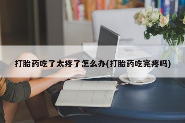 网上米非司酮片打胎药网店打胎药吃了太疼了怎么办(打胎药吃完疼吗)