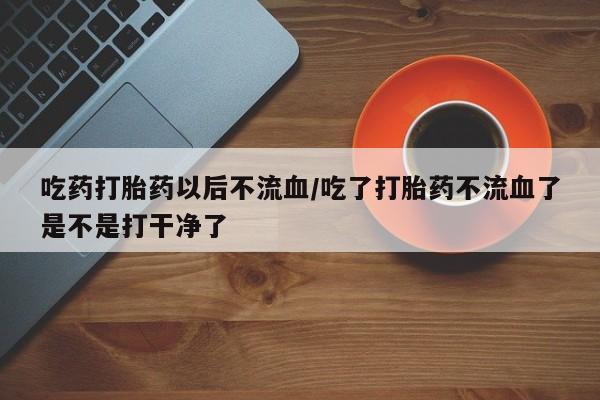 网上米非司酮片打胎药网店吃药打胎药以后不流血/吃了打胎药不流血了是不是打干净了