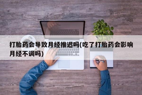 网上米非司酮片打胎药网店打胎药会导致月经推迟吗(吃了打胎药会影响月经不调吗)