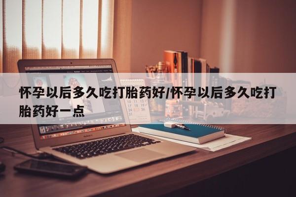 网上米非司酮片打胎药网店怀孕以后多久吃打胎药好/怀孕以后多久吃打胎药好一点