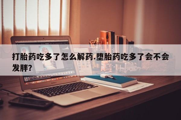 网上米非司酮片打胎药网店打胎药吃多了怎么解药.堕胎药吃多了会不会发胖？