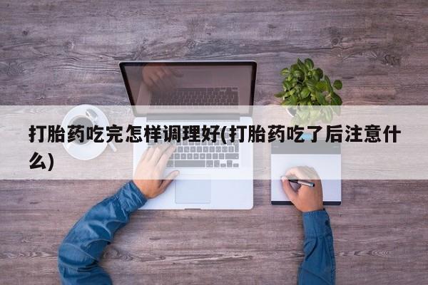 网上米非司酮片打胎药网店打胎药吃完怎样调理好(打胎药吃了后注意什么)