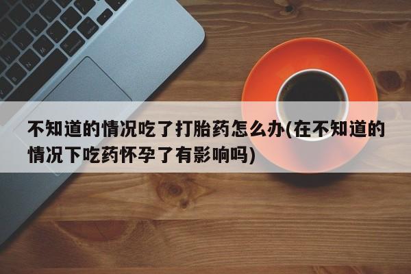 网上米非司酮片打胎药网店不知道的情况吃了打胎药怎么办(在不知道的情况下吃药怀孕了有影响吗)
