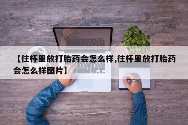 网上米非司酮片打胎药网店【往杯里放打胎药会怎么样,往杯里放打胎药会怎么样图片】