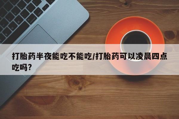 网上米非司酮片打胎药网店打胎药半夜能吃不能吃/打胎药可以凌晨四点吃吗?