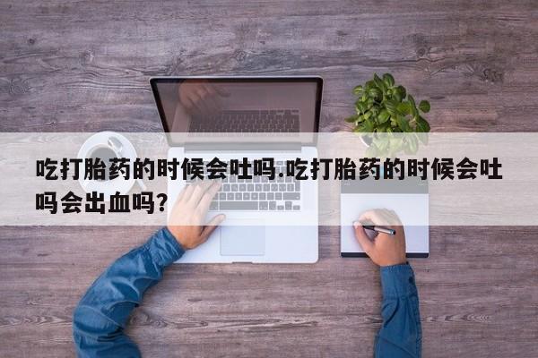 网上米非司酮片打胎药网店吃打胎药的时候会吐吗.吃打胎药的时候会吐吗会出血吗？