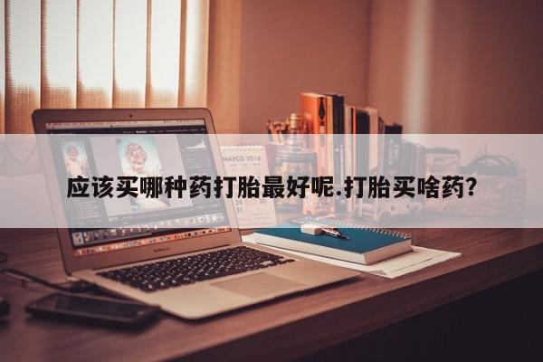网上米非司酮片打胎药网店应该买哪种药打胎最好呢.打胎买啥药？