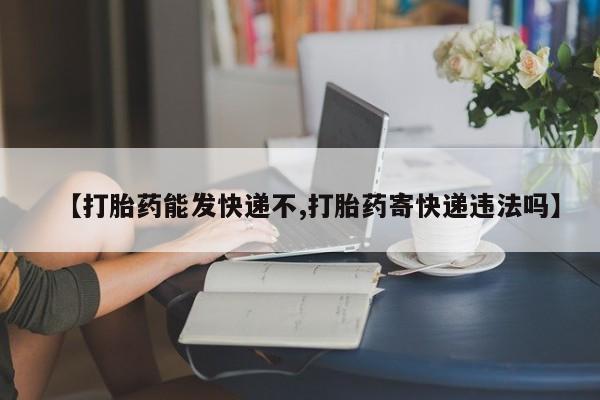网上米非司酮片打胎药网店【打胎药能发快递不,打胎药寄快递违法吗】
