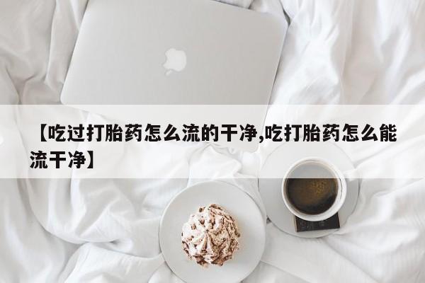 网上米非司酮片打胎药网店【吃过打胎药怎么流的干净,吃打胎药怎么能流干净】
