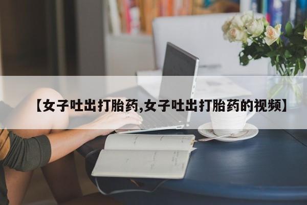 网上米非司酮片打胎药网店【女子吐出打胎药,女子吐出打胎药的视频】