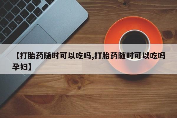 网上米非司酮片打胎药网店【打胎药随时可以吃吗,打胎药随时可以吃吗孕妇】