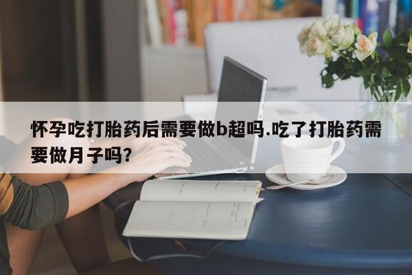 网上米非司酮片打胎药网店怀孕吃打胎药后需要做b超吗.吃了打胎药需要做月子吗？