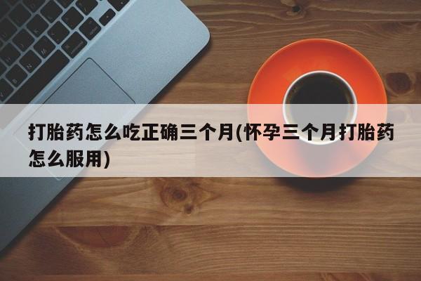 网上米非司酮片打胎药网店打胎药怎么吃正确三个月(怀孕三个月打胎药怎么服用)