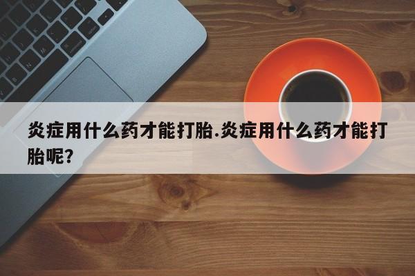网上米非司酮片打胎药网店炎症用什么药才能打胎.炎症用什么药才能打胎呢？