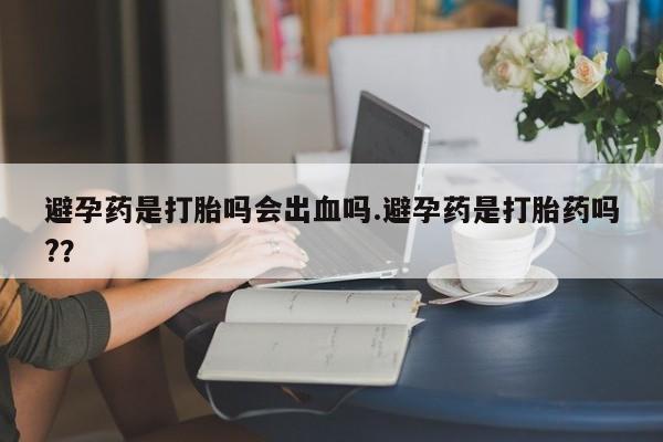 网上米非司酮片打胎药网店避孕药是打胎吗会出血吗.避孕药是打胎药吗?？