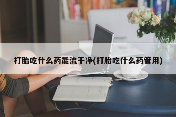 网上米非司酮片打胎药网店打胎吃什么药能流干净(打胎吃什么药管用)