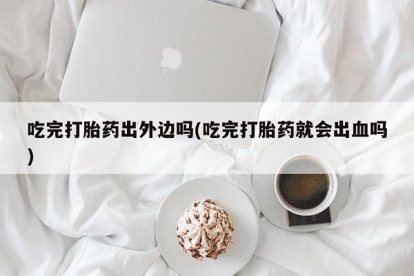 网上米非司酮片打胎药网店吃完打胎药出外边吗(吃完打胎药就会出血吗)
