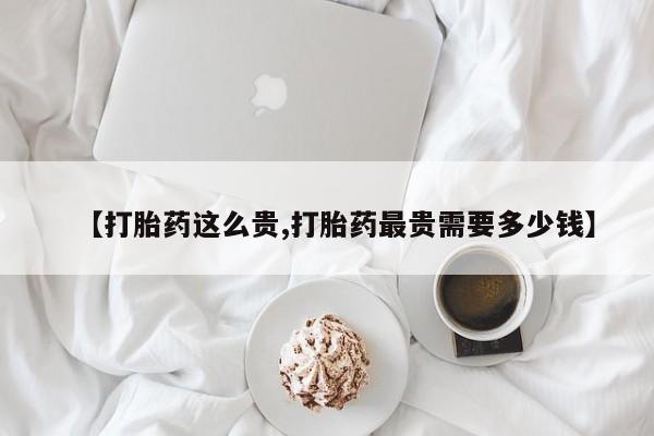 网上米非司酮片打胎药网店【打胎药这么贵,打胎药最贵需要多少钱】