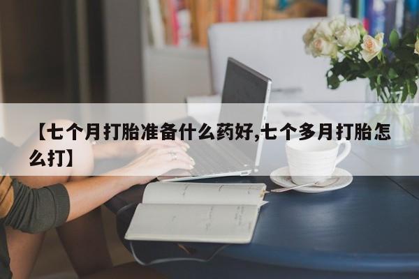网上米非司酮片打胎药网店【七个月打胎准备什么药好,七个多月打胎怎么打】