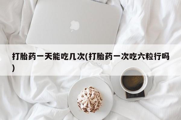 网上米非司酮片打胎药网店打胎药一天能吃几次(打胎药一次吃六粒行吗)