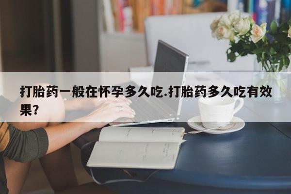 网上米非司酮片打胎药网店打胎药一般在怀孕多久吃.打胎药多久吃有效果？