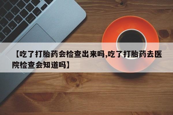 网上米非司酮片打胎药网店【吃了打胎药会检查出来吗,吃了打胎药去医院检查会知道吗】