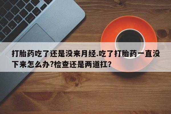网上米非司酮片打胎药网店打胎药吃了还是没来月经.吃了打胎药一直没下来怎么办?检查还是两道扛？