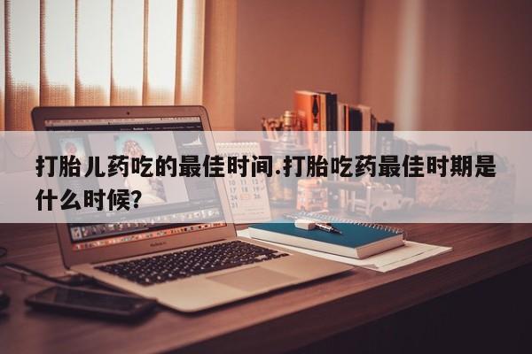 网上米非司酮片打胎药网店打胎儿药吃的最佳时间.打胎吃药最佳时期是什么时候？