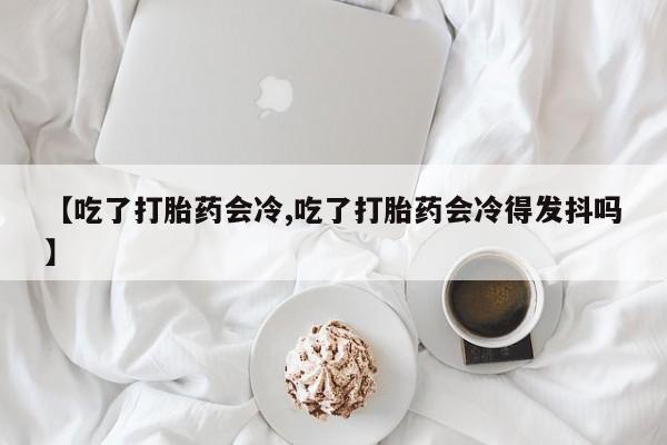 网上米非司酮片打胎药网店【吃了打胎药会冷,吃了打胎药会冷得发抖吗】