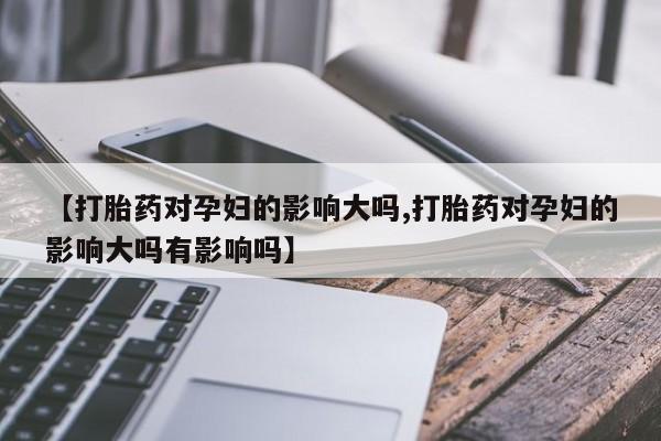 网上米非司酮片打胎药网店【打胎药对孕妇的影响大吗,打胎药对孕妇的影响大吗有影响吗】