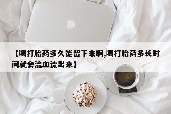网上米非司酮片打胎药网店【喝打胎药多久能留下来啊,喝打胎药多长时间就会流血流出来】