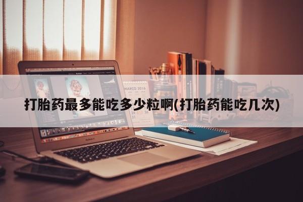 网上米非司酮片打胎药网店打胎药最多能吃多少粒啊(打胎药能吃几次)
