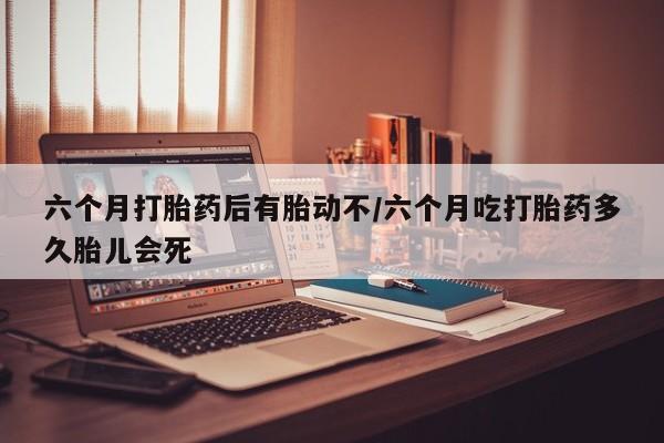 网上米非司酮片打胎药网店六个月打胎药后有胎动不/六个月吃打胎药多久胎儿会死