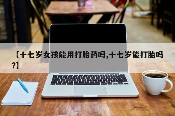 网上米非司酮片打胎药网店【十七岁女孩能用打胎药吗,十七岁能打胎吗?】