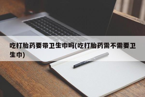 网上米非司酮片打胎药网店吃打胎药要带卫生巾吗(吃打胎药需不需要卫生巾)
