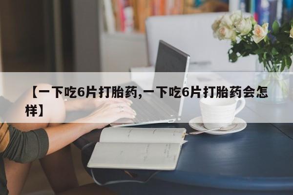 网上米非司酮片打胎药网店【一下吃6片打胎药,一下吃6片打胎药会怎样】