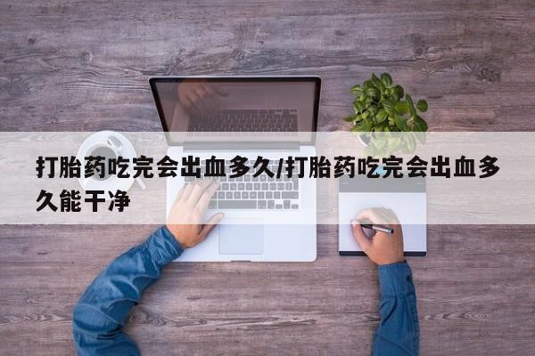 网上米非司酮片打胎药网店打胎药吃完会出血多久/打胎药吃完会出血多久能干净