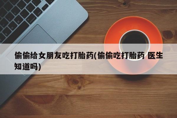 网上米非司酮片打胎药网店偷偷给女朋友吃打胎药(偷偷吃打胎药 医生知道吗)