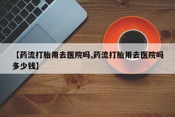 网上米非司酮片打胎药网店【药流打胎用去医院吗,药流打胎用去医院吗多少钱】