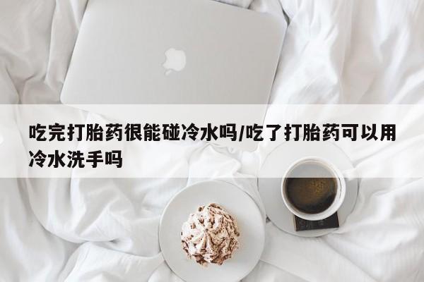 网上米非司酮片打胎药网店吃完打胎药很能碰冷水吗/吃了打胎药可以用冷水洗手吗