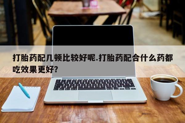 网上米非司酮片打胎药网店打胎药配几顿比较好呢.打胎药配合什么药都吃效果更好？