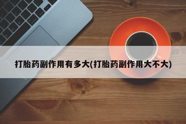 网上米非司酮片打胎药网店打胎药副作用有多大(打胎药副作用大不大)