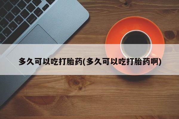 网上米非司酮片打胎药网店多久可以吃打胎药(多久可以吃打胎药啊)