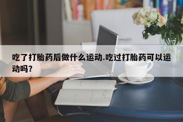 网上米非司酮片打胎药网店吃了打胎药后做什么运动.吃过打胎药可以运动吗？