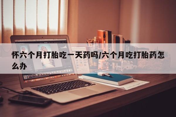 网上米非司酮片打胎药网店怀六个月打胎吃一天药吗/六个月吃打胎药怎么办