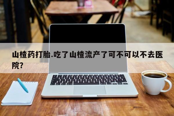 网上米非司酮片打胎药网店山楂药打胎.吃了山楂流产了可不可以不去医院？