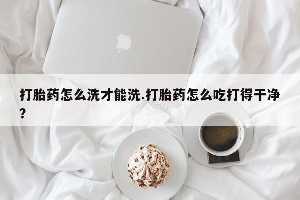 网上米非司酮片打胎药网店打胎药怎么洗才能洗.打胎药怎么吃打得干净？