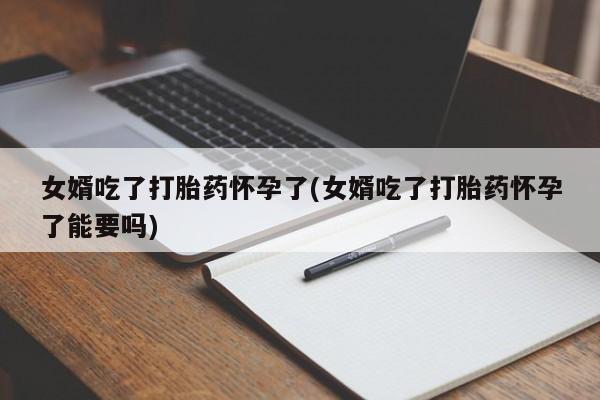 网上米非司酮片打胎药网店女婿吃了打胎药怀孕了(女婿吃了打胎药怀孕了能要吗)