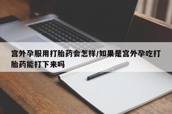 网上米非司酮片打胎药网店宫外孕服用打胎药会怎样/如果是宫外孕吃打胎药能打下来吗