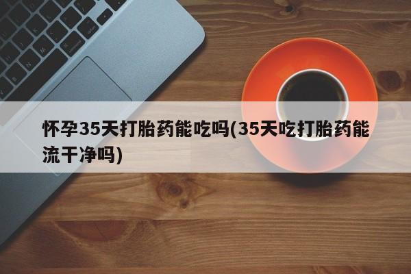 网上米非司酮片打胎药网店怀孕35天打胎药能吃吗(35天吃打胎药能流干净吗)